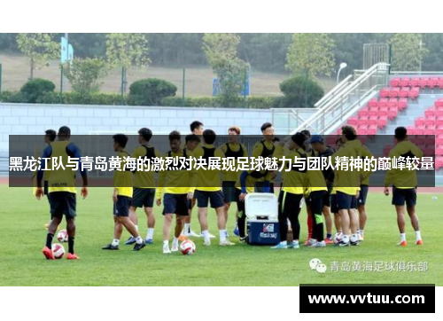 黑龙江队与青岛黄海的激烈对决展现足球魅力与团队精神的巅峰较量