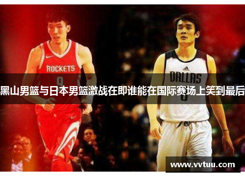 黑山男篮与日本男篮激战在即谁能在国际赛场上笑到最后