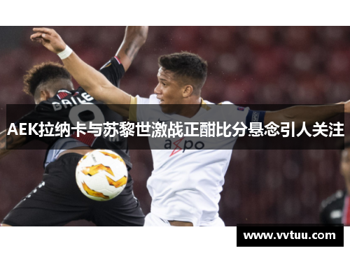 AEK拉纳卡与苏黎世激战正酣比分悬念引人关注