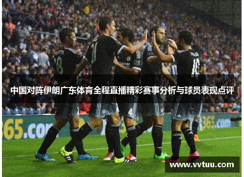 中国对阵伊朗广东体育全程直播精彩赛事分析与球员表现点评