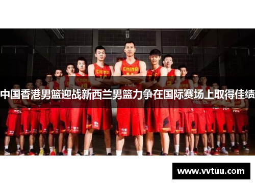 中国香港男篮迎战新西兰男篮力争在国际赛场上取得佳绩