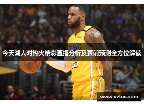 今天湖人对热火精彩直播分析及赛前预测全方位解读