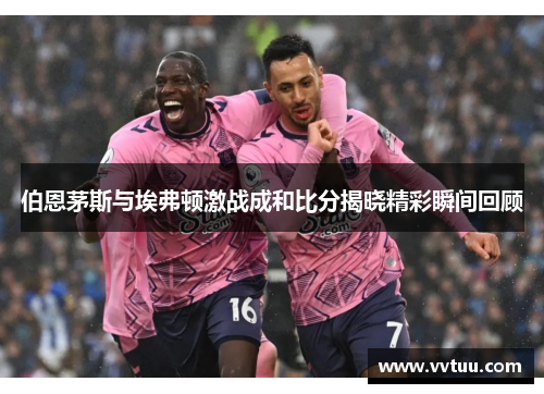 伯恩茅斯与埃弗顿激战成和比分揭晓精彩瞬间回顾