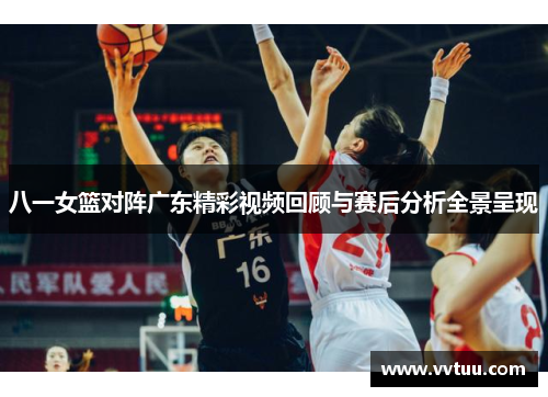八一女篮对阵广东精彩视频回顾与赛后分析全景呈现