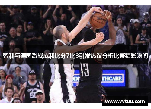 智利与德国激战成和比分7比3引发热议分析比赛精彩瞬间