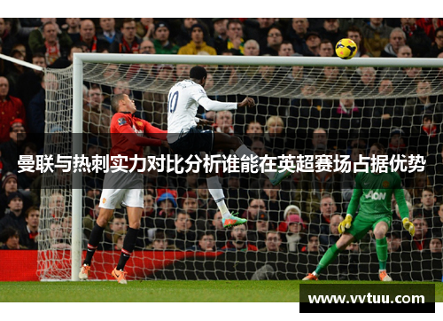 曼联与热刺实力对比分析谁能在英超赛场占据优势
