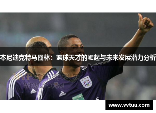 本尼迪克特马图林：篮球天才的崛起与未来发展潜力分析