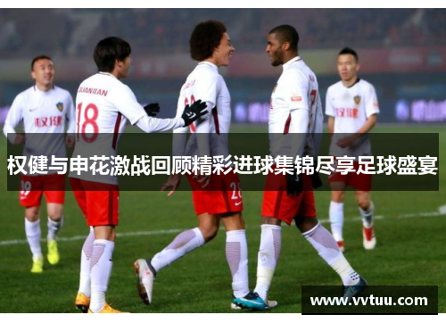 权健与申花激战回顾精彩进球集锦尽享足球盛宴