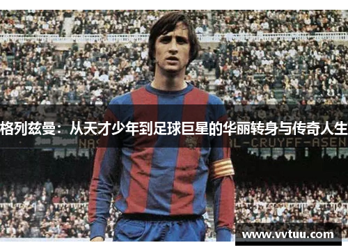 格列兹曼：从天才少年到足球巨星的华丽转身与传奇人生