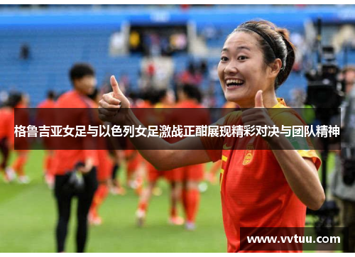 格鲁吉亚女足与以色列女足激战正酣展现精彩对决与团队精神