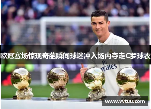 欧冠赛场惊现奇葩瞬间球迷冲入场内夺走C罗球衣