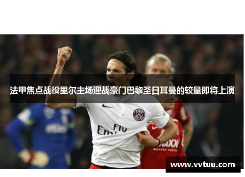 法甲焦点战役里尔主场迎战豪门巴黎圣日耳曼的较量即将上演